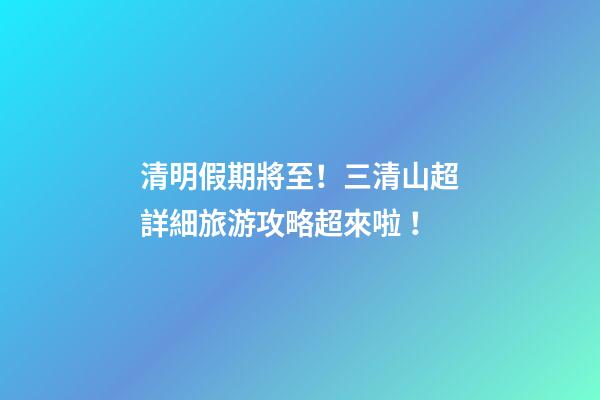 清明假期將至！三清山超詳細旅游攻略超來啦！